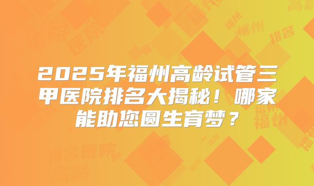 2025年福州高龄试管三甲医院排名大揭秘！哪家能助您圆生育梦？