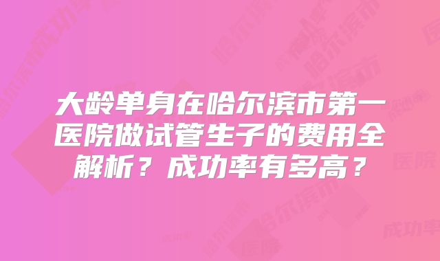 大龄单身在哈尔滨市第一医院做试管生子的费用全解析？成功率有多高？