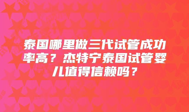 泰国哪里做三代试管成功率高？杰特宁泰国试管婴儿值得信赖吗？