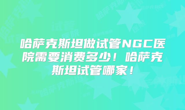 哈萨克斯坦做试管NGC医院需要消费多少！哈萨克斯坦试管哪家！
