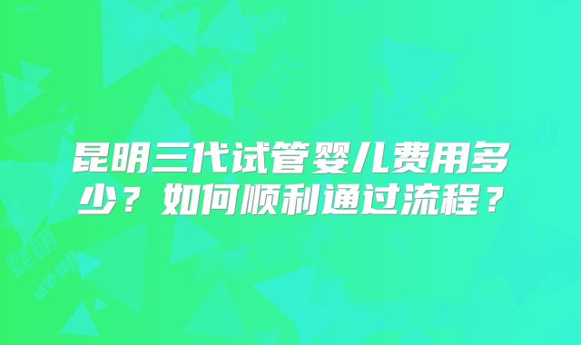 昆明三代试管婴儿费用多少？如何顺利通过流程？