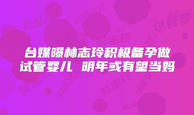 台媒曝林志玲积极备孕做试管婴儿 明年或有望当妈