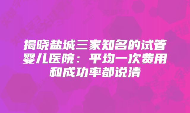 揭晓盐城三家知名的试管婴儿医院：平均一次费用和成功率都说清