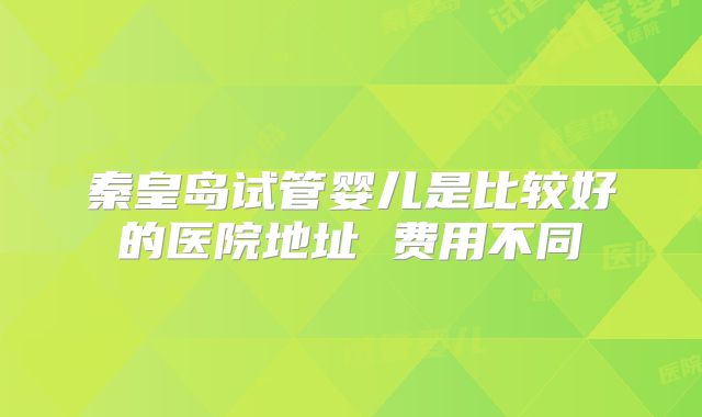 秦皇岛试管婴儿是比较好的医院地址 费用不同