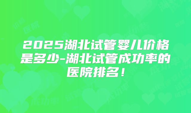 2025湖北试管婴儿价格是多少-湖北试管成功率的医院排名！