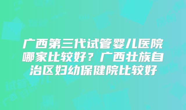 广西第三代试管婴儿医院哪家比较好？广西壮族自治区妇幼保健院比较好