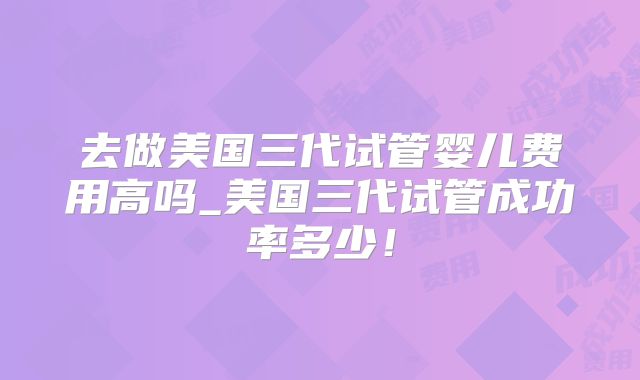 去做美国三代试管婴儿费用高吗_美国三代试管成功率多少!