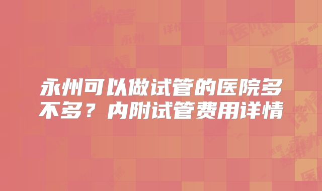 永州可以做试管的医院多不多？内附试管费用详情