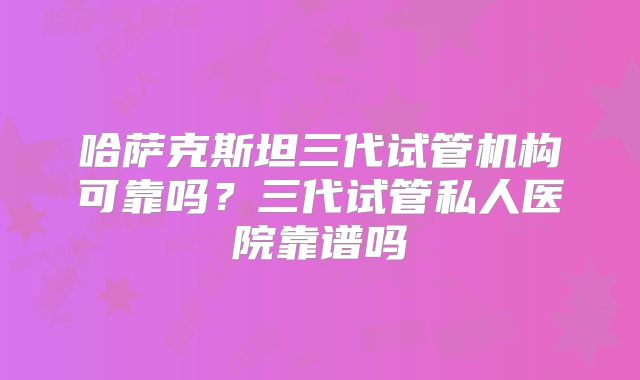 哈萨克斯坦三代试管机构可靠吗？三代试管私人医院靠谱吗
