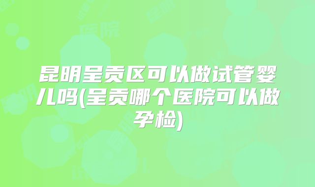 昆明呈贡区可以做试管婴儿吗(呈贡哪个医院可以做孕检)