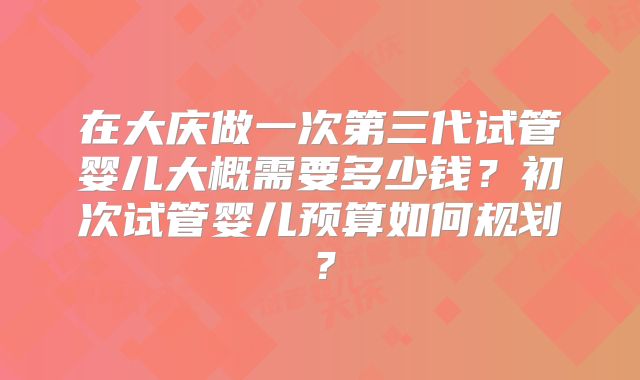 在大庆做一次第三代试管婴儿大概需要多少钱？初次试管婴儿预算如何规划？
