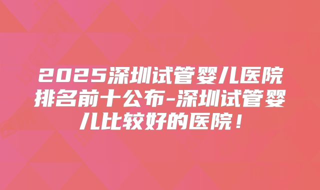 2025深圳试管婴儿医院排名前十公布-深圳试管婴儿比较好的医院!
