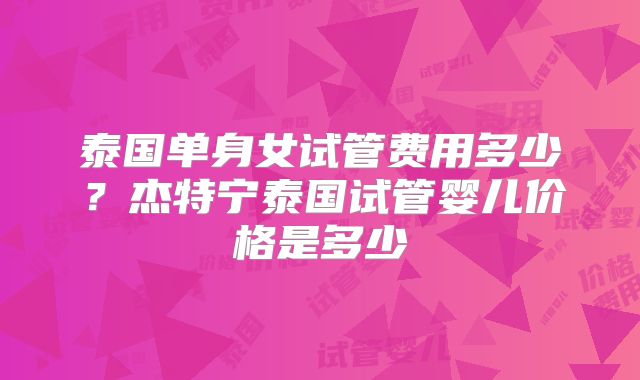 泰国单身女试管费用多少？杰特宁泰国试管婴儿价格是多少