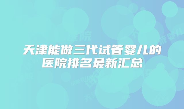 天津能做三代试管婴儿的医院排名最新汇总