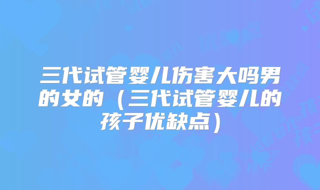三代试管婴儿伤害大吗男的女的（三代试管婴儿的孩子优缺点）