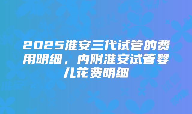 2025淮安三代试管的费用明细，内附淮安试管婴儿花费明细