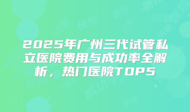 2025年广州三代试管私立医院费用与成功率全解析，热门医院TOP5