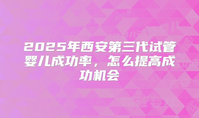 2025年西安第三代试管婴儿成功率，怎么提高成功机会