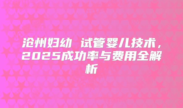 沧州妇幼 试管婴儿技术,2025成功率与费用全解析