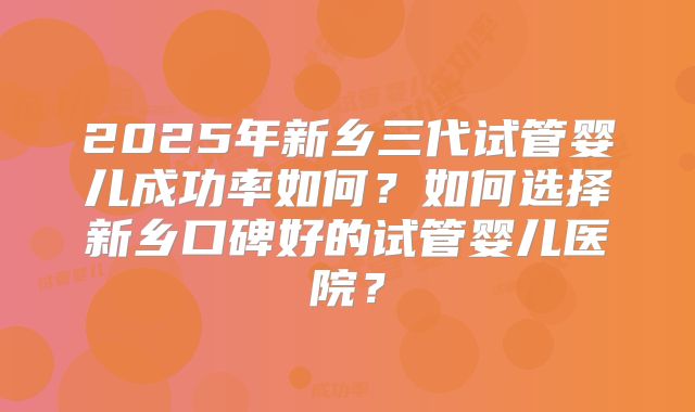 2025年新乡三代试管婴儿成功率如何？如何选择新乡口碑好的试管婴儿医院？