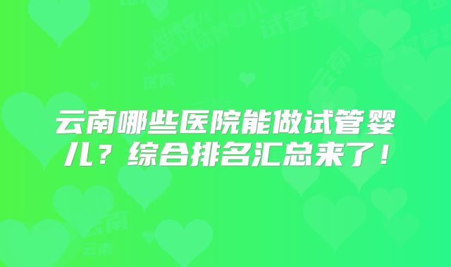 云南哪些医院能做试管婴儿？综合排名汇总来了！
