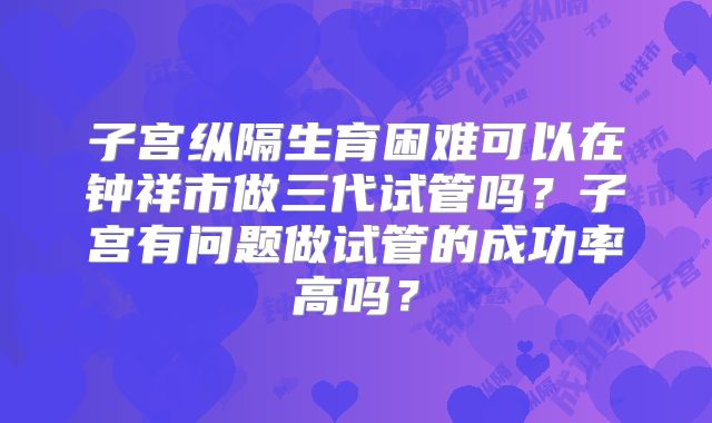 子宫纵隔生育困难可以在钟祥市做三代试管吗？子宫有问题做试管的成功率高吗？