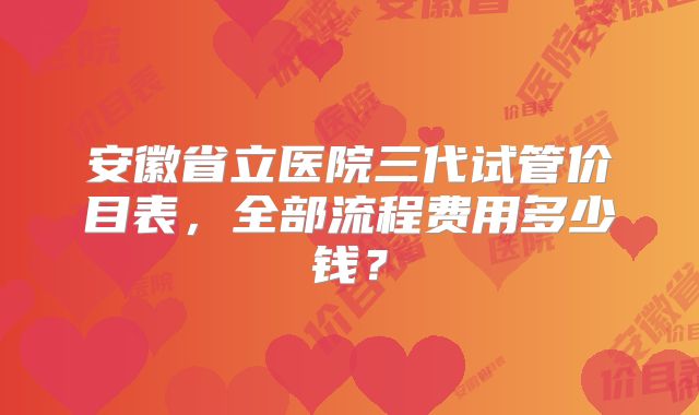 安徽省立医院三代试管价目表，全部流程费用多少钱？