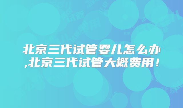 北京三代试管婴儿怎么办,北京三代试管大概费用！