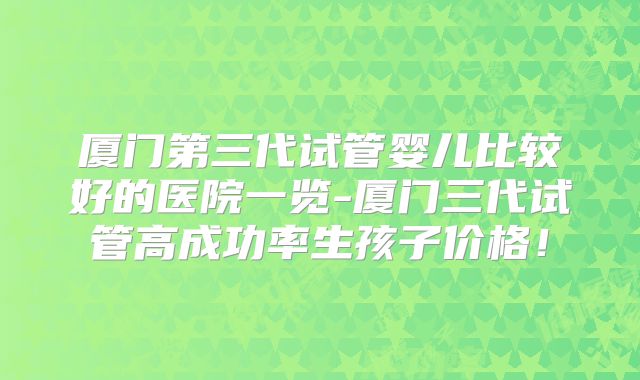 厦门第三代试管婴儿比较好的医院一览-厦门三代试管高成功率生孩子价格！