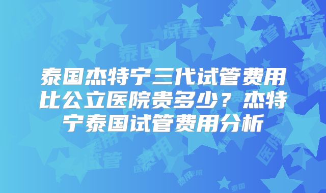 泰国杰特宁三代试管费用比公立医院贵多少?杰特宁泰国试管费用分析