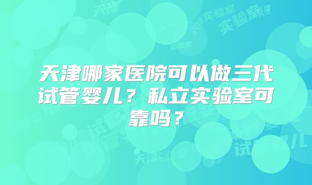 天津哪家医院可以做三代试管婴儿？私立实验室可靠吗？