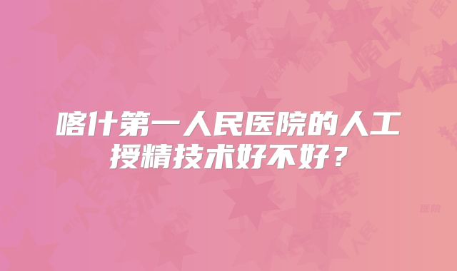 喀什第一人民医院的人工授精技术好不好？