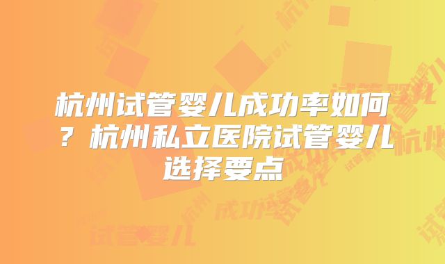 杭州试管婴儿成功率如何？杭州私立医院试管婴儿选择要点
