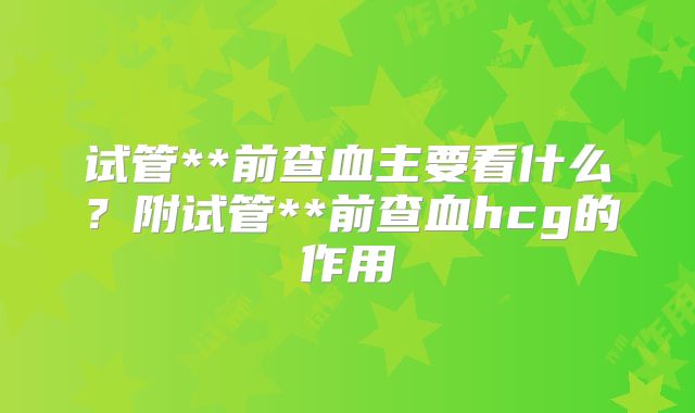 试管**前查血主要看什么？附试管**前查血hcg的作用