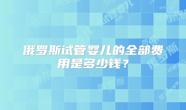 俄罗斯试管婴儿的全部费用是多少钱？