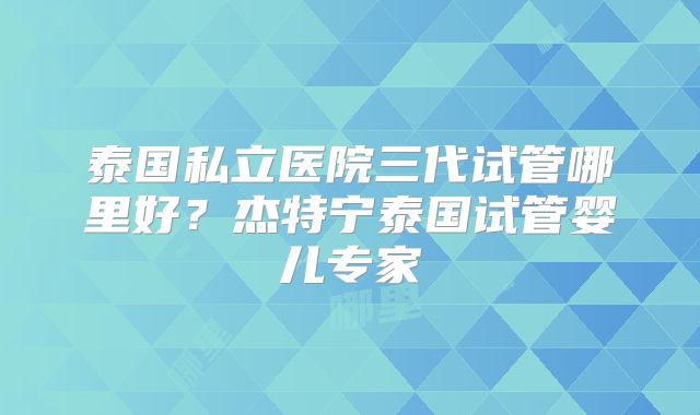 泰国私立医院三代试管哪里好？杰特宁泰国试管婴儿专家