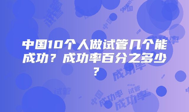 中国10个人做试管几个能成功?成功率百分之多少?