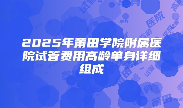 2025年莆田学院附属医院试管费用高龄单身详细组成