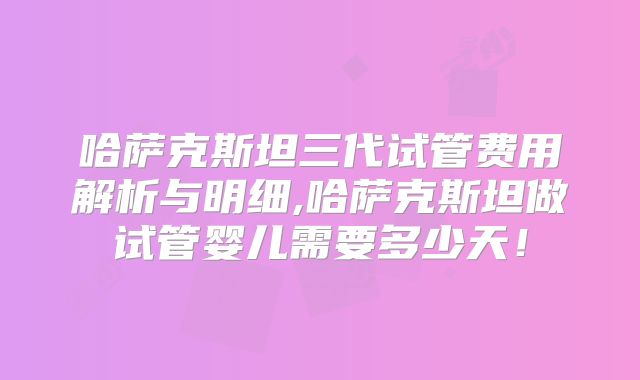 哈萨克斯坦三代试管费用解析与明细,哈萨克斯坦做试管婴儿需要多少天！