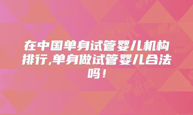在中国单身试管婴儿机构排行,单身做试管婴儿合法吗！