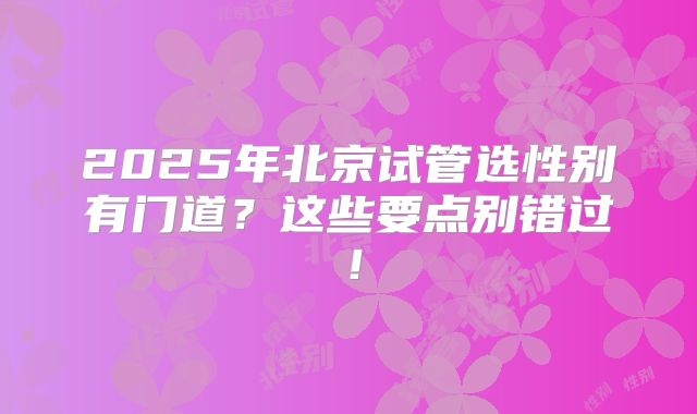 2025年北京试管选性别有门道？这些要点别错过！