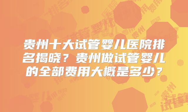 贵州十大试管婴儿医院排名揭晓？贵州做试管婴儿的全部费用大概是多少？