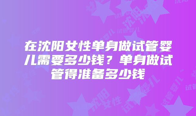 在沈阳女性单身做试管婴儿需要多少钱？单身做试管得准备多少钱