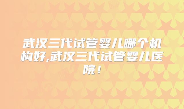 武汉三代试管婴儿哪个机构好,武汉三代试管婴儿医院！