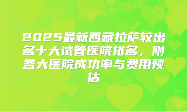 2025最新西藏拉萨较出名十大试管医院排名,附各大医院成功率与费用预估