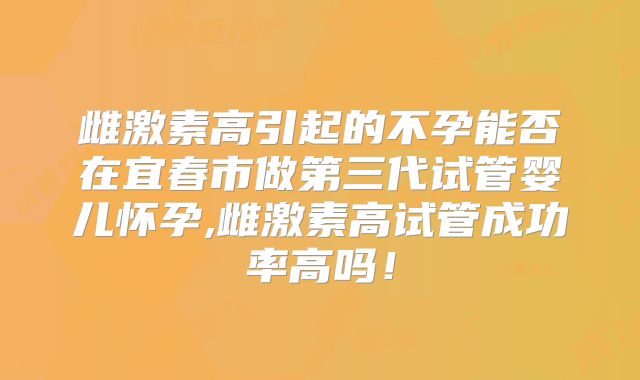 雌激素高引起的不孕能否在宜春市做第三代试管婴儿怀孕,雌激素高试管成功率高吗！
