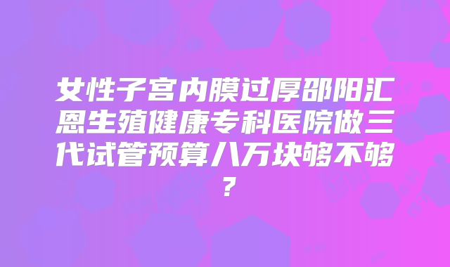 女性子宫内膜过厚邵阳汇恩生殖健康专科医院做三代试管预算八万块够不够？