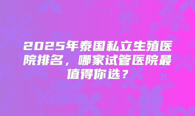 2025年泰国私立生殖医院排名,哪家试管医院最值得你选?