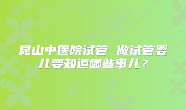 昆山中医院试管 做试管婴儿要知道哪些事儿？