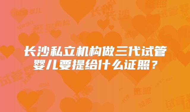 长沙私立机构做三代试管婴儿要提给什么证照？